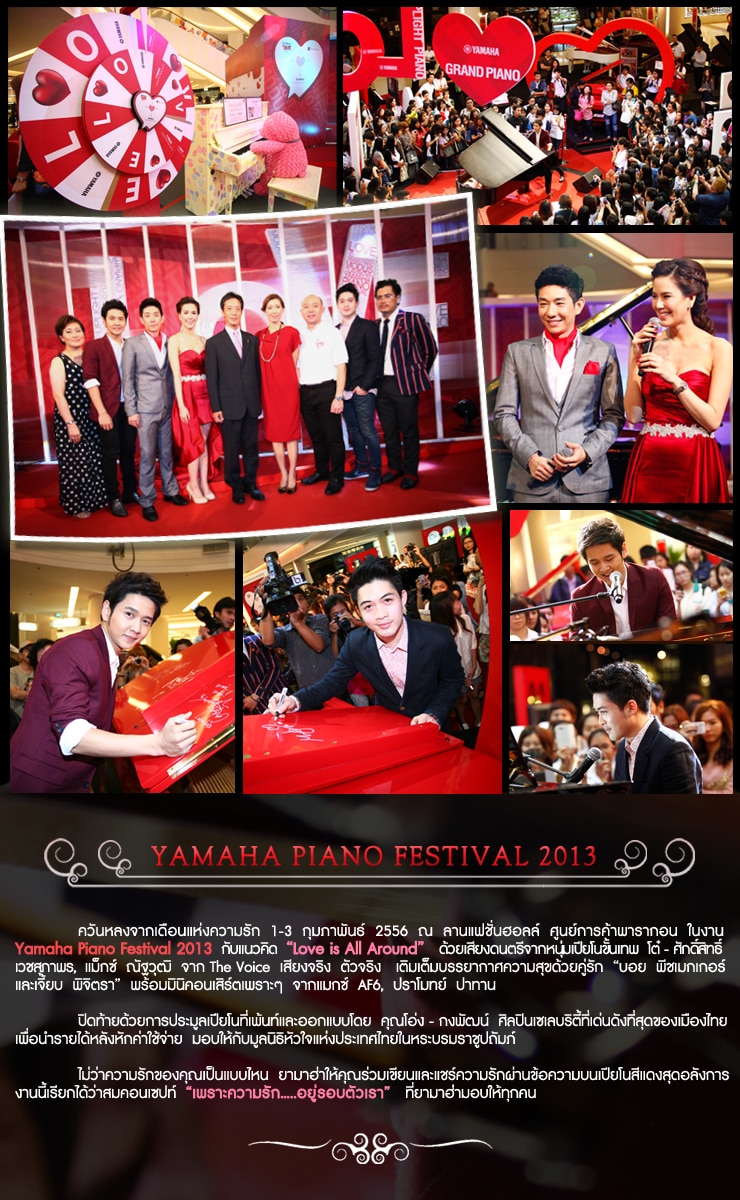 Yamaha Piano Festival 2013 - ควันหลงจากเดือนแห่งความรัก  1-3  กุมภาพันธ์  2556  ลานแฟชั่นฮอลล์  ศูนย์การค้าสยามพารากอน  ในงาน Yamaha Piano Festival 2013  กับแนวคิด  Love is All Around  ด้วยเสียงดนตรีจากหนุ่มเปียโนขั้นเทพ  โต๋ - ศักดิ์สิทธิ์  เวชสุภาพร,  แม็กซ์  ณัฐวุฒิ  จาก  The Voice  เสียงจริง  ตัวจริง  เติมเต็มบรรยากาศความสุขด้วยคู่รัก  บอย - พีชเมกเกอร์  และเจี้ยบ  พิจิตรา  พร้อมมินิคอนเสิร์ตเพราะๆ  จากแมกซ์  AF6,  ปราโมทย์  ปาทาน   

ปิดท้ายด้วยการประมูลเปียโนที่เพ้นท์และออกแบบโดย  คุณโอ่ง  กงพัฒน์  ศิลปินเซเลบริตี้ที่เด่นดังที่สุดของเมืองไทย  เพื่อนำรายได้หลังหักค่าใช้จ่ายมอบให้มุลนิธิหัวใจแห่งประเทศไทย  ในพระบรมราชูปถัมภ์   

ไม่ว่าความรักของคุณเป็นแบบไหน  ยามาฮ่าให้คุณร่วมเขียนและแชร์ความรักผ่านข้อความบนเปียโนสีแดงสุดอลังการ  งานนี้เรียกได้ว่าสมคอนเซปท์  เพราะความรัก...อยู่รอบตัวเรา   ที่ยามาฮ่ามอบให้ทุกคน